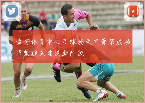 黄河体育中心足球场天空骨架成功吊装迎来建设新阶段