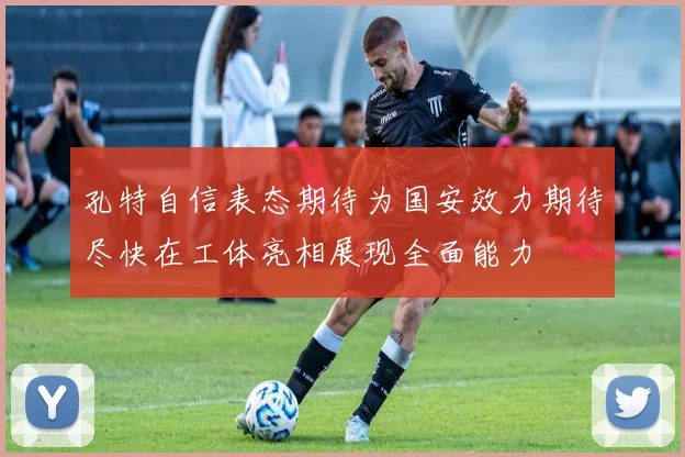 孔特自信表态期待为国安效力期待尽快在工体亮相展现全面能力