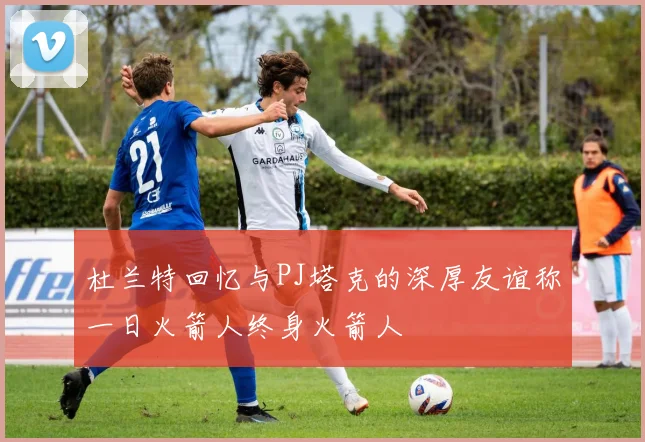 杜兰特回忆与PJ塔克的深厚友谊称一日火箭人终身火箭人