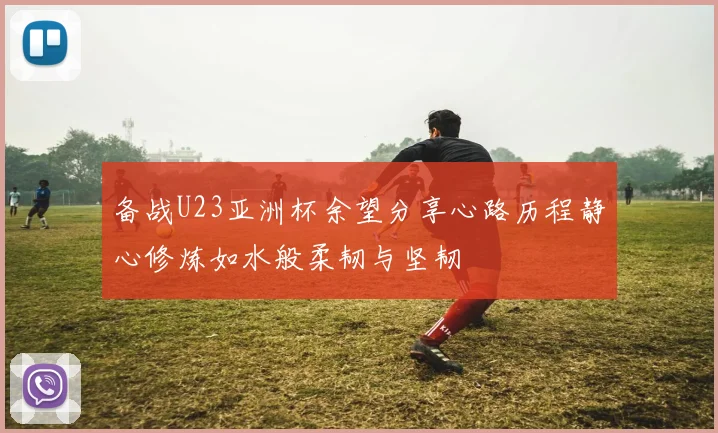 备战U23亚洲杯余望分享心路历程静心修炼如水般柔韧与坚韧