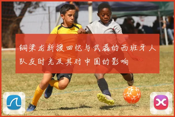 铜梁龙新援回忆与武磊的西班牙人队友时光及其对中国的影响