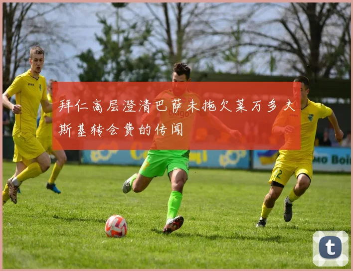 拜仁高层澄清巴萨未拖欠莱万多夫斯基转会费的传闻