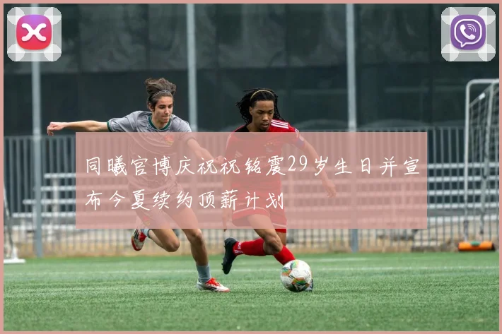 同曦官博庆祝祝铭震29岁生日并宣布今夏续约顶薪计划