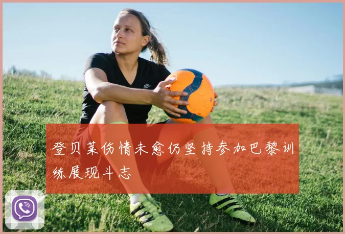 登贝莱伤情未愈仍坚持参加巴黎训练展现斗志
