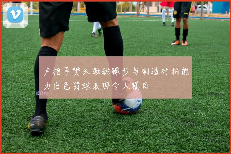 卢指导赞米勒犹豫步与制造对抗能力出色罚球表现令人瞩目