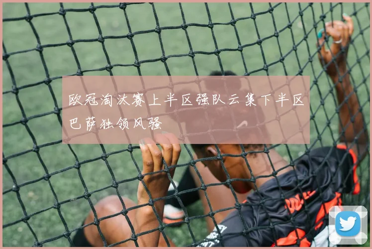 欧冠淘汰赛上半区强队云集下半区巴萨独领风骚