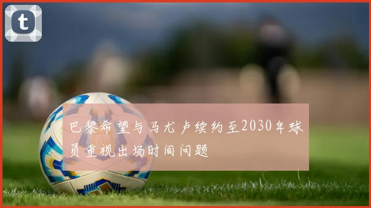 巴黎希望与马尤卢续约至2030年球员重视出场时间问题