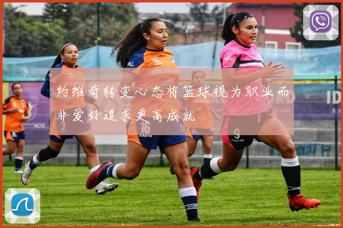 约维奇转变心态将篮球视为职业而非爱好追求更高成就
