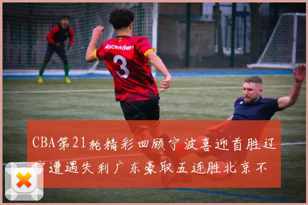 CBA第21轮精彩回顾宁波喜迎首胜辽宁遭遇失利广东豪取五连胜北京不敌天津江苏力克新疆