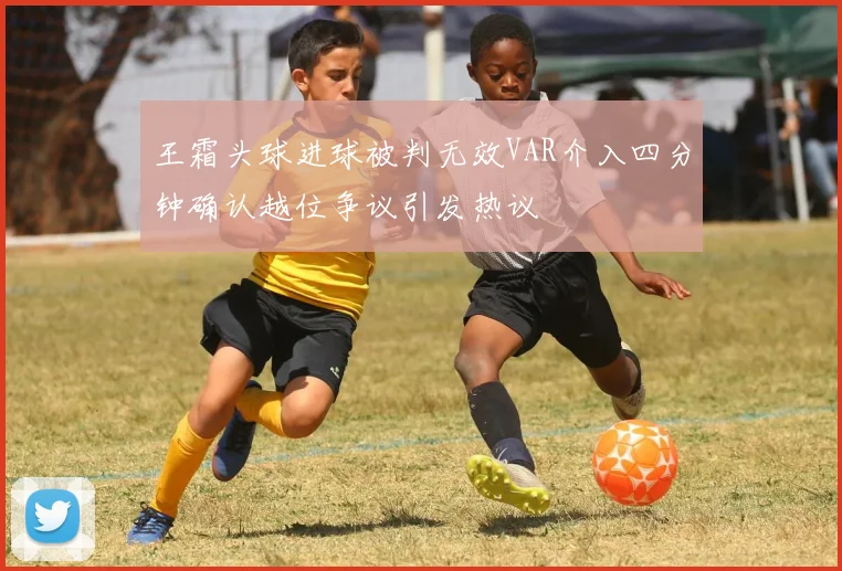 王霜头球进球被判无效VAR介入四分钟确认越位争议引发热议