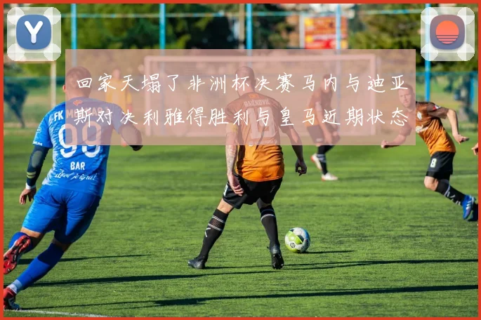 回家天塌了非洲杯决赛马内与迪亚斯对决利雅得胜利与皇马近期状态堪忧
