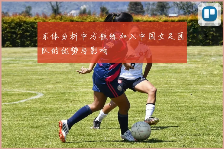 东体分析中方教练加入中国女足团队的优势与影响