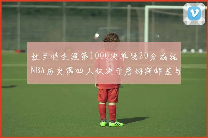 杜兰特生涯第1000次单场20分成就NBA历史第四人仅次于詹姆斯邮差与天勾