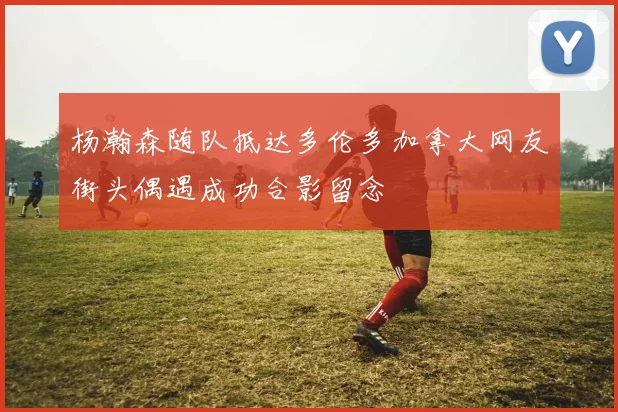 杨瀚森随队抵达多伦多加拿大网友街头偶遇成功合影留念