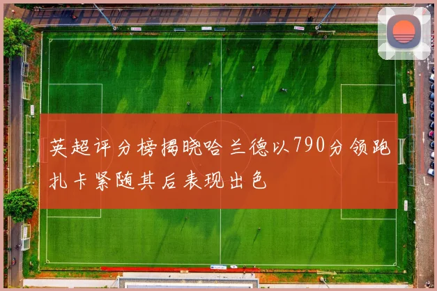 英超评分榜揭晓哈兰德以790分领跑扎卡紧随其后表现出色
