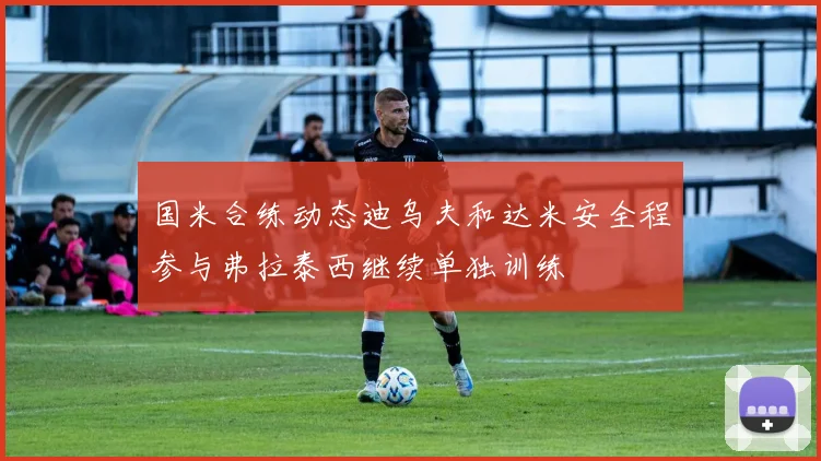 国米合练动态迪乌夫和达米安全程参与弗拉泰西继续单独训练