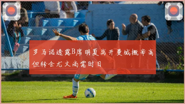 罗马诺透露B席明夏离开曼城概率高但转会尤文尚需时日
