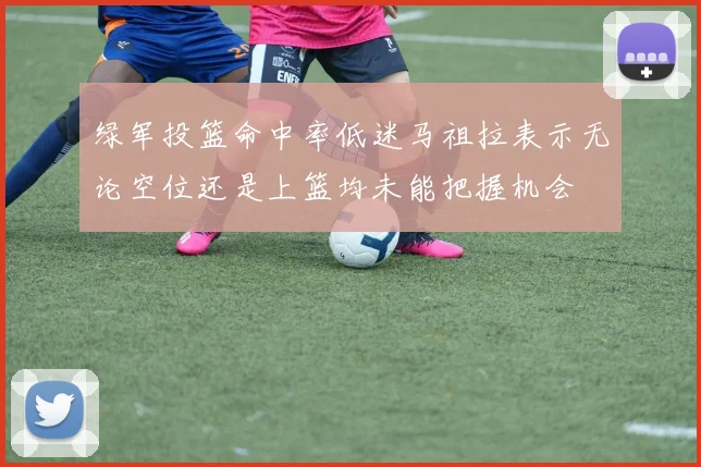 绿军投篮命中率低迷马祖拉表示无论空位还是上篮均未能把握机会
