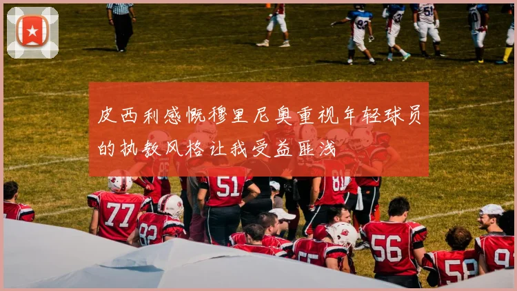 皮西利感慨穆里尼奥重视年轻球员的执教风格让我受益匪浅