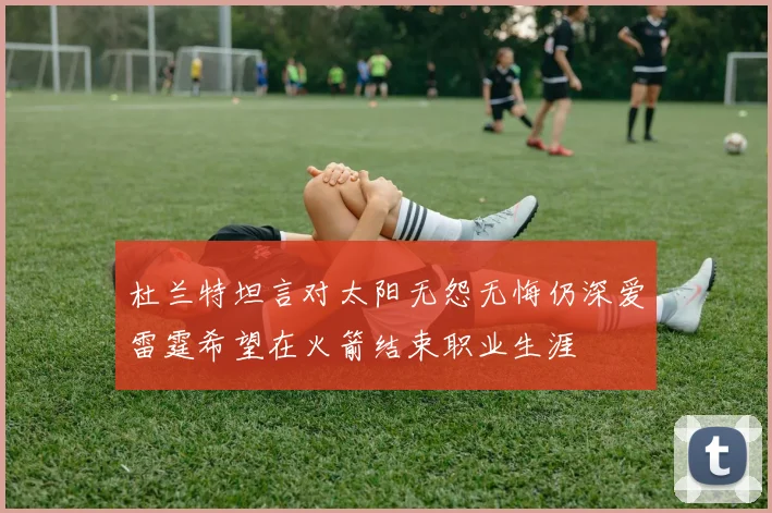 杜兰特坦言对太阳无怨无悔仍深爱雷霆希望在火箭结束职业生涯