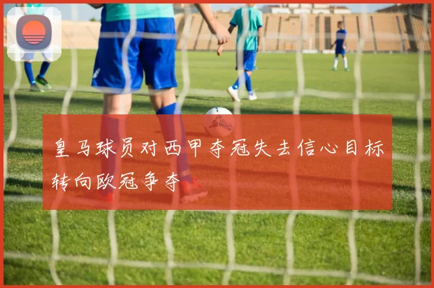 皇马球员对西甲夺冠失去信心目标转向欧冠争夺