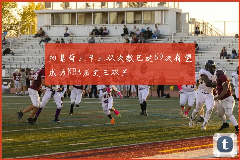 约基奇三节三双次数已达69次有望成为NBA历史三双王
