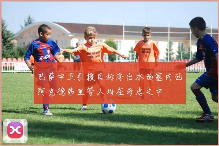 巴萨中卫引援目标浮出水面塞内西阿克德弗里等人均在考虑之中