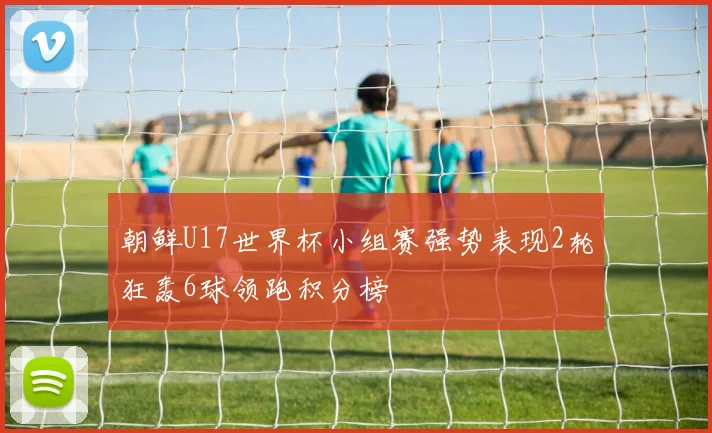 朝鲜U17世界杯小组赛强势表现2轮狂轰6球领跑积分榜