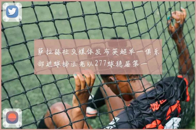 萨拉赫社交媒体发布英超单一俱乐部进球榜法老以277球稳居第一
