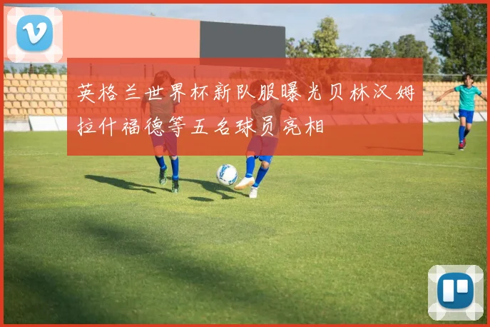 英格兰世界杯新队服曝光贝林汉姆拉什福德等五名球员亮相