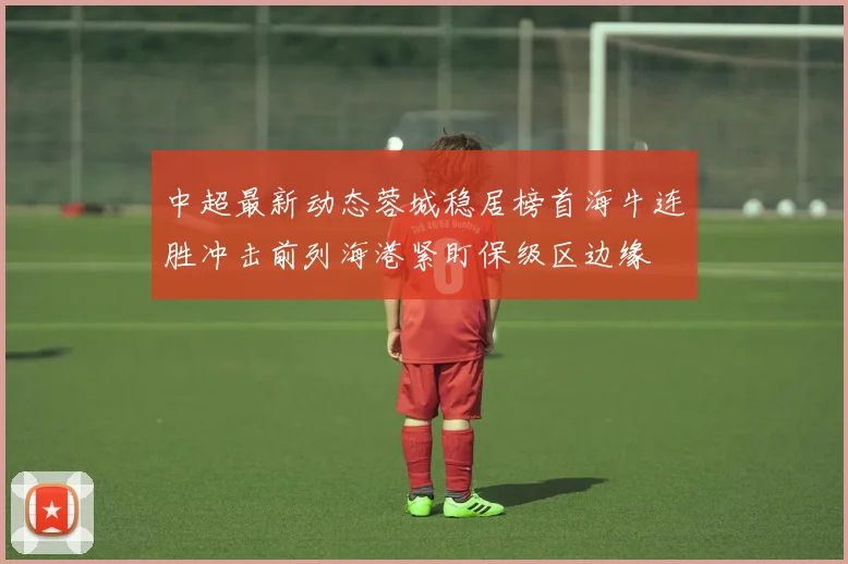 中超最新动态蓉城稳居榜首海牛连胜冲击前列海港紧盯保级区边缘